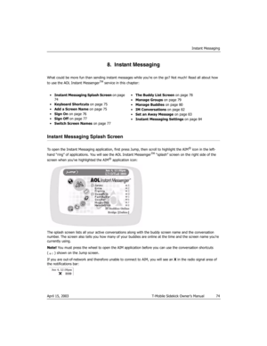 Page 74Instant Messaging
April 15, 2003 T-Mobile Sidekick Owner’s Manual  74
8.  Instant Messaging
What could be more fun than sending instant messages while you’re on the go? Not much! Read all about how 
to use the AOL Instant MessengerTM service in this chapter:
Instant Messaging Splash Screen
To open the Instant Messaging application, first press Jump, then scroll to highlight the AIM® icon in the left-
hand “ring” of applications. You will see the AOL Instant MessengerTM “splash” screen on the right side...