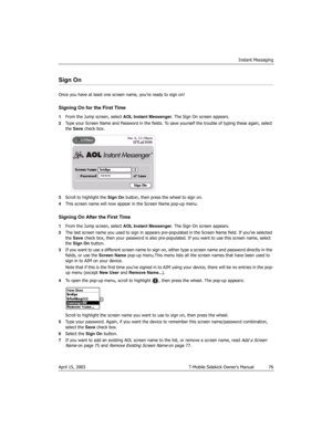 Page 76Instant Messaging
April 15, 2003 T-Mobile Sidekick Owner’s Manual  76
Sign On
Once you have at least one screen name, you’re ready to sign on!
Signing On for the First Time
1From the Jump screen, select AOL Instant Messenger. The Sign On screen appears.
2Type your Screen Name and Password in the fields. To save yourself the trouble of typing these again, select 
the Save check box. 
3Scroll to highlight the Sign On button, then press the wheel to sign on.
4This screen name will now appear in the Screen...