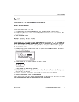 Page 77Instant Messaging
April 15, 2003 T-Mobile Sidekick Owner’s Manual  77
Sign Off
To sign off from AIM at any time, press Menu   and select Sign Off.
Switch Screen Names
You can switch screen names at any time:
1From any of the AIM screens, press Menu   then select Sign Off. The Sign On screen appears.
2From the Screen Name pop-up menu, scroll to highlight the screen name you want to use to sign on, then 
press the wheel.
3Select the Sign On button.
Remove Existing Screen Name
You can remove one or more...