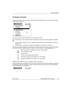 Page 78Instant Messaging
April 15, 2003 T-Mobile Sidekick Owner’s Manual  78
The Buddy List Screen
The Buddy List screen is your main view into the AOL Instant Messaging service. The screen shows a grouped 
listing of all your buddies:
At the very top of the screen in the title bar you’ll see your screen name. 
Next, all the groups you have created are listed and marked with a group icons, with the buddies in collapsible 
lists.
• To open (expand) a group’s list, scroll to highlight the group name, then press...