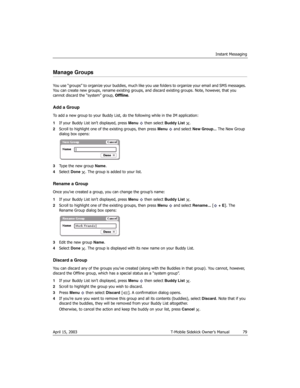 Page 79Instant Messaging
April 15, 2003 T-Mobile Sidekick Owner’s Manual  79
Manage Groups
You use “groups” to organize your buddies, much like you use folders to organize your email and SMS messages. 
You can create new groups, rename existing groups, and discard existing groups. Note, however, that you 
cannot discard the “system” group, Offline.
Add a Group
To add a new group to your Buddy List, do the following while in the IM application:
1If your Buddy List isn’t displayed, press Menu  then select Buddy...