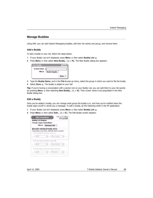 Page 80Instant Messaging
April 15, 2003 T-Mobile Sidekick Owner’s Manual  80
Manage Buddies
Using AIM, you can add Instant Messaging buddies, edit their list names and group, and remove them.
Add a Buddy
To add a buddy to your list, follow the steps below:
1If your Buddy List isn’t displayed, press Menu  then select Buddy List .
2Press Menu   then select New Buddy... [ + N]. The New Buddy dialog box appears:
3Ty p e  t h e  Buddy Name, and in the File in pop-up menu, select the group in which you want to file...