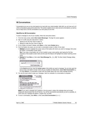 Page 82Instant Messaging
April 15, 2003 T-Mobile Sidekick Owner’s Manual  82
IM Conversations
Conversations are one-on-one chat sessions you have with your online buddies. With AIM, you can have up to 10 
online conversations going at the same time. This section explains how to start and end conversations, as well as 
how to keep track of all the conversations you have going at one time!
Start/End an IM Conversation
To send a message to one of your buddies, follow the instructions below.
1From the Jump screen,...