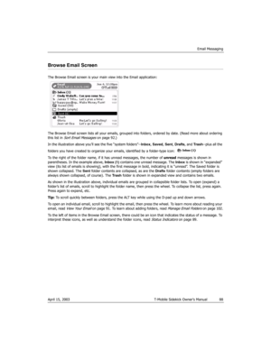 Page 88Email Messaging
April 15, 2003 T-Mobile Sidekick Owner’s Manual  88
Browse Email Screen
The Browse Email screen is your main view into the Email application:
The Browse Email screen lists all your emails, grouped into folders, ordered by date. (Read more about ordering 
this list in 
Sort Email Messages on page 92.)
In the illustration above you’ll see the five “system folders”--Inbox, Saved, Sent, Drafts, and Tras h--plus all the 
folders you have created to organize your emails, identified by a...