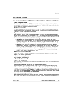 Page 10Start Here
April 15, 2003 T-Mobile Sidekick Owner’s Manual  10
Your T-Mobile Account
Before you can use your device, your T-Mobile account must be completely set up. This involves the following: 
1Obtain a telephone number.
When you purchased your device, a T-Mobile representative assigned you a telephone number, which is 
stored on your device’s Subscriber Identification Module, or “SIM” for short. (Read more in 
About Your SIM 
Card on page 27.) This step you’ve already completed.
2 Wait for account...
