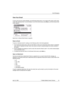 Page 91Email Messaging
April 15, 2003 T-Mobile Sidekick Owner’s Manual  91
View Your Email
To view a list of all your email messages, use the Browse Email screen. You can get to this screen via the Jump 
screen after selecting Email. If you are already in one of the Email screens, press Back   until the Browse Email 
screen appears:
Read more in 
Browse Email Screen on page 88.
Read an Email
To open an individual email for reading, do the following while in the Email application:
1From the Browse Email screen,...