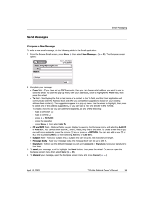Page 94Email Messaging
April 15, 2003 T-Mobile Sidekick Owner’s Manual  94
Send Messages
Compose a New Message
To write a new email message, do the following while in the Email application:
1From the Browse Email screen, press Menu   then select New Message... [ + N]. The Compose screen 
opens:
2Complete your message:
•From field - If you have set up POP3 accounts, then you can choose what address you want to use to 
send the email. To open the pop-up menu with your addresses, scroll to highlight the From...