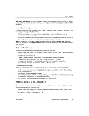Page 95Email Messaging
April 15, 2003 T-Mobile Sidekick Owner’s Manual  95
Note about attachments: You cannot attach files to emails you compose on your device (except for photos), 
but you can forward emails with attachments. Read more in 
Open an Attachment on page 91 and Email Photos 
on page 145.
Save an Email Message as a Draft
If you are composing an email message and want to save it so you can resume composing or sending at a later 
time, save your message in the Drafts folder: 
1With the message you’re...