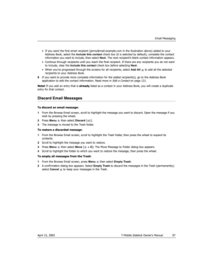 Page 97Email Messaging
April 15, 2003 T-Mobile Sidekick Owner’s Manual  97
• If you want the first email recipient (jenny@mail.example.com in the illustration above) added to your 
Address Book, select the Include this contact check box (it is selected by default), complete the contact 
information you want to include, then select Next. The next recipient’s blank contact information appears. 
• Continue through recipients until you reach the final recipient. If there are any recipients you do not want 
to...