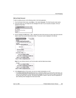 Page 100Email Messaging
April 15, 2003 T-Mobile Sidekick Owner’s Manual  100
Edit an Email Account
To edit an existing account, do the following while in the Email application:
1From the Browse Email screen, press Menu   then select Accounts. The Email Accounts screen opens.
2From this screen you can change how the messages from each of your accounts are signed. Limit your 
signature to four lines:
3Scroll to highlight the Edit button   opposite the name of the account you want to edit, then press the 
wheel to...