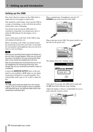 Page 121 – Setting up and introduction
10 TASCAM 2488 User’s Guide
Setting up the 2488
First, find a flat level surface for the 2488 which is 
stable and can’t be jogged or jolted easily.
This should be a hard surface. Don’t put the 2488 on 
a carpet or furnishings, as this will block the airflow 
and possibly cause overheating.
You should avoid moving the 2488 while it is 
switched on. Especially, you should never move it 
while the HD indicator by the display is lit or 
flashing.
Leave a little space at the...