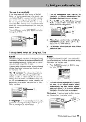 Page 131 – Setting up and introduction
 TASCAM 2488 User’s Guide 11
Shutting down the 2488
It may seem odd to talk about turning off the 2488 
before you’ve even started to use it, but there is a rea-
son for this. The 2488 contains a hard disk which is 
used to store your song data. If you simply turn off 
the unit using the power switch, there may be some 
data in the 2488’s memory which hasn’t been written 
to disk and you will therefore lose that data when you 
turn off the unit.
You should always use the...