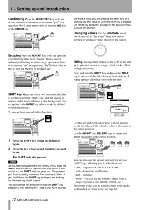 Page 141 – Setting up and introduction
12 TASCAM 2488 User’s Guide
Confirming Press the YES/ENTER key to do an 
action, to enter a sub-menu or to answer “yes” to a 
question. We’ll often refer to this as just the 
YES key 
or the 
ENTER key.
Escaping Press the NO/EXIT key to do the opposite 
of confirming (that is, to “escape” from a screen 
without performing an action, to go up a menu level, 
or to answer “no” to a question). We’ll often refer to 
this as just the 
NO key or the EXIT key.
SHIFT key Many keys...