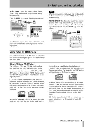 Page 151 – Setting up and introduction
 TASCAM 2488 User’s Guide 13
Main menu This is the “control center” for the 
2488’s setup, maintenance and preference setting, 
etc. operations.
Press the 
MENU key to enter the main menu screen:
Use the cursor keys to move around the screen, and 
press 
ENTER when the function you want to use is 
highlighted.
NOTE
When the menu screen is active, you may not be able to 
perform some operations on the 2488 (including trans-
port operations). 
Home screen This shows the...