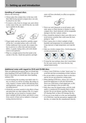 Page 161 – Setting up and introduction
14 TASCAM 2488 User’s Guide
Handling of compact discs
Observe the following:
 Always place the compact discs in the trays with 
their label facing upward (compact discs can only 
be played on one side).
 To remove a disc from its storage case, press down 
on the center of the case, and lift the disc out, hold-
ing it carefully by the edges.
 Finger marks and dust should be carefully wiped 
off the disc’s recorded surface with a soft cloth. 
Unlike traditional vinyl...