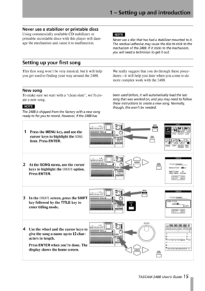 Page 171 – Setting up and introduction
 TASCAM 2488 User’s Guide 15
Never use a stabilizer or printable discs
Using commercially available CD stabilizers or 
printable recordable discs with this player will dam-
age the mechanism and cause it to malfunction.NOTE
Never use a disc that has had a stabilizer mounted to it. 
The residual adhesive may cause the disc to stick to the 
mechanism of the 2488. If it sticks to the mechanism, 
you will need a technician to get it out.
Setting up your first song
This first...
