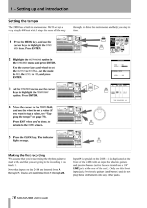 Page 181 – Setting up and introduction
16 TASCAM 2488 User’s Guide
Setting the tempo
The 2488 has a built-in metronome. We’ll set up a 
very simple 4/4 beat which stays the same all the way through, to drive the metronome and help you stay in 
time.
Making the first recording
We assume that you’re recording the rhythm guitar to 
start with, and that you are going to be recording it on 
track 1.
Note that inputs on the 2488 are lettered from 
A 
through 
H. Tracks are numbered from 1 through 24.Input 
H is...