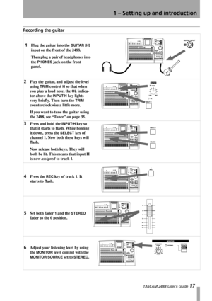 Page 191 – Setting up and introduction
 TASCAM 2488 User’s Guide 17
Recording the guitar
1Plug the guitar into the GUITAR [H] 
input on the front of the 2488.
Then plug a pair of headphones into 
the 
PHONES jack on the front 
panel.
2Play the guitar, and adjust the level 
using 
TRIM control H so that when 
you play a loud note, the 
OL indica-
tor above the 
INPUT-H key lights 
very briefly. Then turn the 
TRIM 
counterclockwise a little more.
If you want to tune the guitar using 
the 2488, see “Tuner” on...