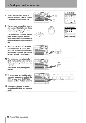 Page 201 – Setting up and introduction
18 TASCAM 2488 User’s Guide
7Adjust the tone of the guitar, by 
pressing the 
SELECT key of channel 
1, and then pressing the 
EQ key.
8Use the cursor keys and the wheel to 
move around the display and change 
values. The settings are shown as 
numbers and as a graph.
Use the on-screen 
SW on the left side 
of the display (or press and hold 
SHIFT and press EQ) to compare the 
sound with and without the equaliza-
tion.
9Press and hold down the RECORD 
key and press the...