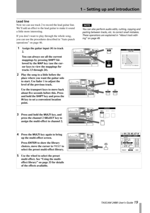 Page 211 – Setting up and introduction
 TASCAM 2488 User’s Guide 19
Lead line
Now we can use track 2 to record the lead guitar line. 
We’ll add an effect to the lead guitar to make it sound 
a little more interesting.
If you don’t want to play through the whole song, 
you can use the procedures described in “Auto punch 
operations” on page 46.NOTE
You can also perform audio edits, cutting, copying and 
pasting between tracks, etc. to correct small mistakes. 
These operations are explained in “About track edit-...