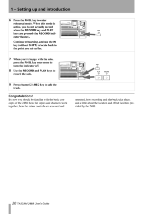 Page 221 – Setting up and introduction
20 TASCAM 2488 User’s Guide
Congratulations! 
By now you should be familiar with the basic con-
cepts of the 2488: how the inputs and channels work 
together; how the mixer controls are accessed and operated, how recording and playback take place, 
and a little about the location and effect facilities pro-
vided by the 2488.
6Press the RHSL key to enter 
rehearsal mode. When this mode is 
active, you do not actually record 
when the 
RECORD key and PLAY 
keys are pressed...