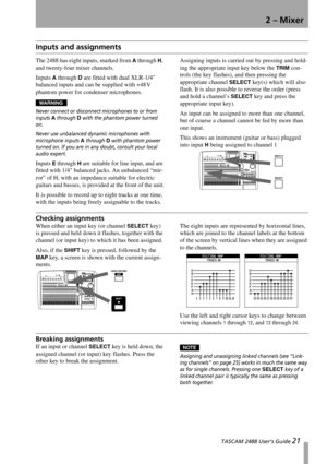 Page 23 TASCAM 2488 User’s Guide 21
2 – Mixer
Inputs and assignments
The 2488 has eight inputs, marked from A through H, 
and twenty-four mixer channels.
Inputs 
A through D are fitted with dual XLR-1/4 
balanced inputs and can be supplied with +48 V 
phantom power for condenser microphones.
WARNING
Never connect or disconnect microphones to or from 
inputs 
A through D with the phantom power turned 
on.
Never use unbalanced dynamic microphones with 
microphone inputs 
A through D with phantom power 
turned on....