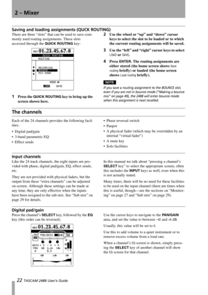 Page 242 – Mixer
22 TASCAM 2488 User’s Guide
Saving and loading assignments (QUCK ROUTING)
There are three “slots” that can be used to save com-
monly used routing assignments. These slots 
accessed through the 
QUICK ROUTING key:
1Press the QUICK ROUTING key to bring up the 
screen shown here.
2Use the wheel or “up” and “down” cursor 
keys to select the slot to be loaded or to which 
the current routing assignments will be saved.
3Use the “left” and “right” cursor keys to select 
LOAD or SAVE.
4Press ENTER....