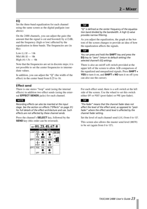 Page 252 – Mixer
 TASCAM 2488 User’s Guide 23
EQ
Set the three-band equalization for each channel 
using the same screen as the digital pad/gain (see 
above)
On the 2488 channels, you can adjust the gain (the 
amount that the signal is cut and boosted) by ±12 dB, 
and the frequency (high or low) affected by the 
equalization in three bands. The frequencies are (in 
Hz):
Low (
L) 32 — 1.6k 
Mid (M) 32 — 18k 
High (H) 1.7k — 18k
Note that the frequencies are set in discrete steps; it is 
not possible to set the...