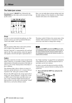 Page 262 – Mixer
24 TASCAM 2488 User’s Guide
The fader/pan screen
Press the channel’s SELECT key, followed by the 
FA D E R / PA N key (this order can be reversed) to bring 
up this screen:Here, you can make phase and pan settings and view 
the fader settings for four channels at a time (linked 
channels still count as two channels here).
Phase
Use this to correct miswired microphones, etc. Out-
of-phase sources can result in unnatural EQ and a 
“hole in the middle” stereo effect.The phase symbol (∅)shows the...