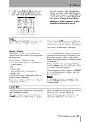Page 272 – Mixer
 TASCAM 2488 User’s Guide 25
2In this screen, the physical faders are repre-
sented with side-pointing triangles beside 
them representing the virtual fader positions.Above each on-screen fader whose position 
does not correspond to that of the internal vir-
tual fader, there is an arrow pointing either up 
or down, depending on whether the physical 
fader must be moved up or down to null it.
A fader which is nulled (faders 15+16 in the 
screen above) has no triangle above it.
Mute
The MUTE...