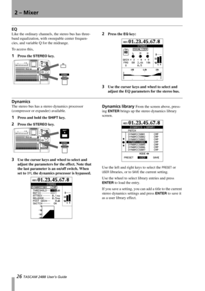 Page 282 – Mixer
26 TASCAM 2488 User’s Guide
EQ
Like the ordinary channels, the stereo bus has three-
band equalization, with sweepable center frequen-
cies, and variable Q for the midrange.
To access this, 
1Press the STEREO key.
2Press the EQ key:
3Use the cursor keys and wheel to select and 
adjust the EQ parameters for the stereo bus.
Dynamics
The stereo bus has a stereo dynamics processor 
(compressor or expander) available.
1Press and hold the SHIFT key.
2Press the STEREO key.
3Use the cursor keys and...