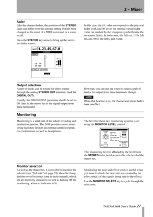 Page 292 – Mixer
 TASCAM 2488 User’s Guide 27
Fader
Like the channel faders, the position of the STEREO 
fader can differ from the internal setting if it has been 
changed as the result of a MIDI command or a scene 
recall.
Press the 
STEREO key alone to bring up the stereo 
bus fader screen:In this case, the 
LVL value corresponds to the physical 
fader level, and 
INT gives the internal virtual fader 
value (as marked by the triangular symbol beside the 
on-screen fader). In both cases, 
0 is full cut, 127 is...
