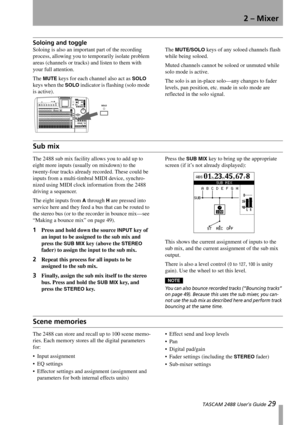 Page 312 – Mixer
 TASCAM 2488 User’s Guide 29
Soloing and toggle
Soloing is also an important part of the recording 
process, allowing you to temporarily isolate problem 
areas (channels or tracks) and listen to them with 
your full attention.
The 
MUTE keys for each channel also act as SOLO 
keys when the 
SOLO indicator is flashing (solo mode 
is active).The 
MUTE/SOLO keys of any soloed channels flash 
while being soloed.
Muted channels cannot be soloed or unmuted while 
solo mode is active.
The solo is an...