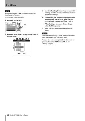 Page 322 – Mixer
30 TASCAM 2488 User’s Guide
NOTE
Monitor settings and TRIM control settings are not 
stored as part of a scene.
To access the scene memories:
1Press the SCENE key:
2From the scene library screen, use the wheel to 
select a scene. 
3Use the left and right cursor keys to select LOAD 
(settings from the library) or 
SAVE (current set-
tings to the library).
4When saving, use the wheel to select a setting 
which you will overwrite, or select the 
(new 
scene)
 option to create a new library entry....