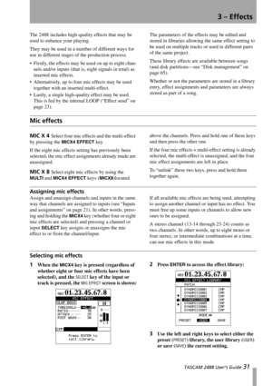 Page 33 TASCAM 2488 User’s Guide 31
3 – Effects
The 2488 includes high-quality effects that may be 
used to enhance your playing.
They may be used in a number of different ways for 
use in different stages of the production process.
 Firstly, the effects may be used on up to eight chan-
nels and/or inputs (that is, eight signals in total) as 
inserted mic effects.
 Alternatively, up to four mic effects may be used 
together with an inserted multi-effect.
 Lastly, a single high-quality effect may be used....