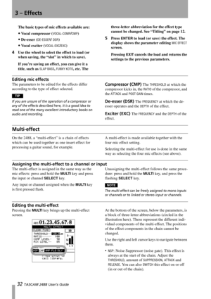 Page 343 – Effects
32 TASCAM 2488 User’s Guide
The basic types of mic effects available are:
Vo c a l  c o m p r e s s o r  (VOCAL-COMP/CMP)
De-esser (DE-ESSER/ DSR)
Vocal exciter (VOCAL-EXC/EXC)
4Use the wheel to select the effect to load (or 
when saving, the “slot” in which to save).
If you’re saving an effect, you can give it a 
title, such as 
SLAP BASS, FUNKY KOTO, etc. The three-letter abbreviation for the effect type 
cannot be changed. See “Titling” on page 12.
5Press ENTER to load (or save) the...