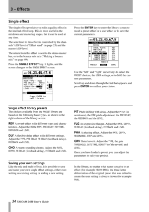 Page 363 – Effects
34 TASCAM 2488 User’s Guide
Single effect
The single effect provides you with a quality effect in 
the internal effect loop. This is most useful in the 
mixdown and mastering stages, but it can be used at 
any time.
The send level to this effect is controlled by the chan-
nels’ 
LOOP levels (“Effect send” on page 23) and the 
master 
LOOP level.
The return from this effect is sent to the stereo master 
bus, or to the bounce sub mix (“Making a bounce 
mix” on page 49).
Press the 
SINGLE EFFECT...