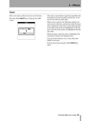Page 373 – Effects
 TASCAM 2488 User’s Guide 35
Tu n e r
This is not really an effect, but uses one of the keys.
Press the shifted 
MULTI key to bring up the TUNER 
screen.The tuner is used with the signal from input 
H on the 
front panel (reserved for guitars and basses). It can-
not be used with any other input.
When a note is played, the 2488 tuner displays the 
note closest to that note, and the bars under the name 
show whether the actual note is more sharp (the bars 
to the right of the center are...