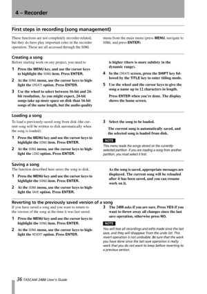 Page 3836 TASCAM 2488 User’s Guide
4 – Recorder
First steps in recording (song management)
These functions are not completely recorder-related, 
but they do have play important roles in the recorder 
operation. These are all accessed through the 
SONG menu from the main menu (press 
MENU, navigate to 
SONG, and press ENTER).
Creating a song
Before starting work on any project, you need to 
1Press the MENU key, and use the cursor keys 
to highlight the 
SONG item. Press ENTER.
2At the SONG menu, use the cursor...