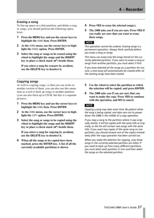 Page 394 – Recorder
 TASCAM 2488 User’s Guide 37
Erasing a song
To free up space on a disk partition, and delete a song 
or songs, you should perform the following opera-
tions:
1Press the MENU key and use the cursor keys to 
highlight the 
SONG item. Press ENTER.
2At the SONG menu, use the cursor keys to high-
light the 
ERASE option. Press ENTER.
3Select the song or songs to be erased using the 
wheel to highlight the songs and the 
INSERT 
key to place a check mark (
✔) beside them.
If you select a song for...