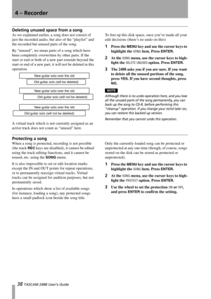 Page 404 – Recorder
38 TASCAM 2488 User’s Guide
Deleting unused space from a song
As we explained earlier, a song does not consist of 
just the recorded audio, but also of the “playlist” and 
the recorded but unused parts of the song. 
By “unused”, we mean parts of a song which have 
been completely overwritten by other parts. If the 
start or end or both of a new part extends beyond the 
start or end of a new part, it will not be deleted in this 
operation.
A virtual track which is not currently assigned as an...
