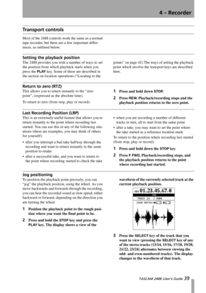 Page 414 – Recorder
 TASCAM 2488 User’s Guide 39
Tr a n s p o r t  c o n t r o l s
Most of the 2488 controls work the same as a normal 
tape recorder, but there are a few important differ-
ences, as outlined below.
Setting the playback position
The 2488 provides you with a number of ways to set 
the position from which playback starts when you 
press the 
PLAY key. Some of these are described in 
the section on location operations (“Locating to the points” on page 42) The ways of setting the playback 
point...