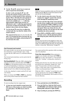 Page 424 – Recorder
40 TASCAM 2488 User’s Guide
4Use the Ó and Á cursor keys to zoom out 
and in respectively horizontally. 
In other words, pressing the Á key will 
increase the amount of space on the screen 
taken by a certain amount of time, and press-
ing the Ó key will make the same amount of 
time take less space on the screen. The three 
zoom levels available are: 
x 1, x 2 (allowing 
approximately single-frame accuracy in 
adjustment), and 
x 32 (allowing approximately 
an accuracy of about 10...