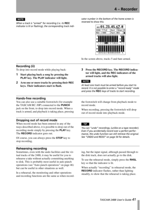 Page 434 – Recorder
 TASCAM 2488 User’s Guide 41
NOTE
When a track is “armed” for recording (i.e. its REC 
indicator is lit or flashing), the corresponding track indi-cator number in the bottom of the home screen is 
reversed to show this.
In the screen above, tracks 5 and 6are armed.
Recording (ii)
To drop into record mode while playing back:
1Start playing back a song by pressing the 
PLAY key. The PLAY indicator will light.
2Arm one or more tracks by pressing their REC 
keys. Their indicators start to...