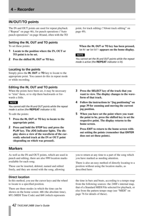 Page 444 – Recorder
42 TASCAM 2488 User’s Guide
IN/OUT/TO points
The IN and OUT points are used for repeat playback 
(“Repeat” on page 46), for punch operations (“Auto 
punch operations” on page 46)and, often with the TO point, for track editing (“About track editing” on 
page 49).
Setting the IN, OUT and TO points
To set these points:
1Locate to the position where the IN, OUT or 
TO point is to be set.
2Pres the shifted IN, OUT or TO key.When the 
IN, OUT or TO key has been pressed, 
Set IN ! or Set OUT !...