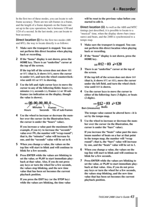 Page 454 – Recorder
 TASCAM 2488 User’s Guide 43
In the first two of these modes, you can locate to sub-
frame accuracy. There are ten sub-frames in a frame, 
and the length of a frame depends on the frame rate 
set up in the sync operations, but is between 1/30 and 
1/24 of a second. In the last mode, you can locate to 
beat accuracy.
Direct location (i) For the first two modes (ABS 
and 
MTC), the way to locate directly is as follows:
1Make sure the transport is stopped. You can-
not perform this direct...