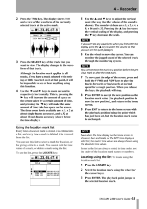 Page 474 – Recorder
 TASCAM 2488 User’s Guide 45
2Press the TRIM key. The display shows TRIM 
and a view of the waveform of the currently 
selected track at the active mark.
3Press the SELECT key of the track that you 
want to view. The display changes to the wave-
form of that track.
Although the location mark applies to all 
tracks, if you have a track selected with noth-
ing or little recorded on it at that point, it will 
be impossible to see or hear anything using 
this function.
4Use the Ó and Á keys to...