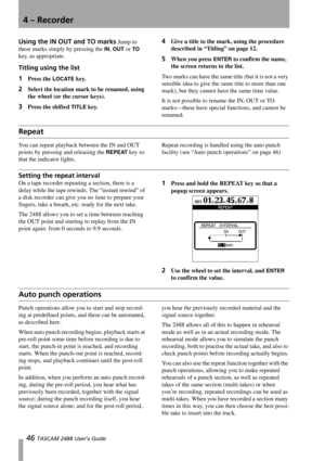 Page 484 – Recorder
46 TASCAM 2488 User’s Guide
Using the IN OUT and TO marks Jump to 
these marks simply by pressing the 
IN, OUT or TO 
key, as appropriate. 
Titling using the list 
1Press the LOCATE key.
2Select the location mark to be renamed, using 
the wheel (or the cursor keys).
3Press the shifted TITLE key.
4Give a title to the mark, using the procedure 
described in “Titling” on page 12.
5When you press ENTER to confirm the name, 
the screen returns to the list.
Two marks can have the same title (but...