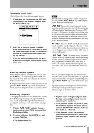 Page 494 – Recorder
 TASCAM 2488 User’s Guide 47
Setting the punch points
The 2488 provides three different punch settings.
1With at least one track armed (the REC indi-
cator flashing), and playback stopped, press 
the 
AUTO  PUN CH key:
2Select one of the three options, explained 
below, using the wheel or cursor keys to move 
the cursor, and the 
ENTER key to confirm the 
selection (
EXIT exits this screen without mak-
ing any settings).
3When the selection has been made, the AUTO  
PUNCH
 indicator lights,...