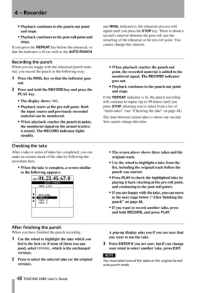 Page 504 – Recorder
48 TASCAM 2488 User’s Guide
Playback continues to the punch-out point 
and stops.
Playback continues to the post-roll point and 
stops.
If you press the 
REPEAT key before the rehearsal, so 
that the indicator is lit (as well as the 
AUTO PUNCH and
 RHSL indicators), the rehearsal process will 
repeat until you press the 
STOP key. There is about a 
second’s interval between the post-roll and the 
restarting of the rehearsal at the pre-roll point. You 
cannot change this interval....
